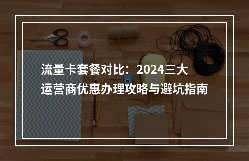 流量卡套餐对比：2024三大运营商优惠办理攻略与避坑指南
