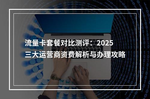 流量卡套餐对比测评：2025三大运营商资费解析与办理攻略
