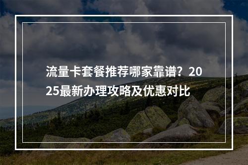 流量卡套餐推荐哪家靠谱？2025最新办理攻略及优惠对比