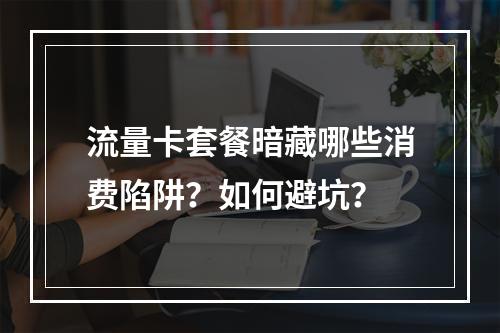 流量卡套餐暗藏哪些消费陷阱？如何避坑？