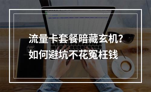 流量卡套餐暗藏玄机？如何避坑不花冤枉钱