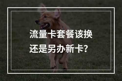 流量卡套餐该换还是另办新卡？