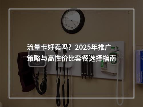 流量卡好卖吗？2025年推广策略与高性价比套餐选择指南