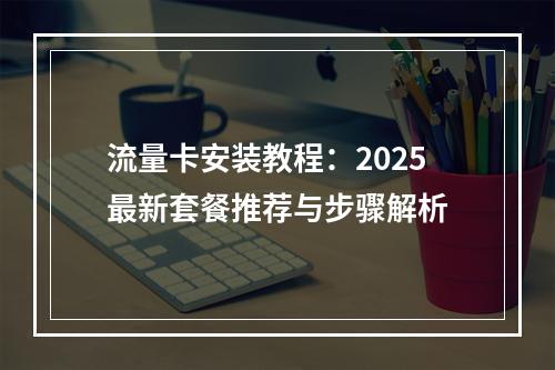 流量卡安装教程：2025最新套餐推荐与步骤解析
