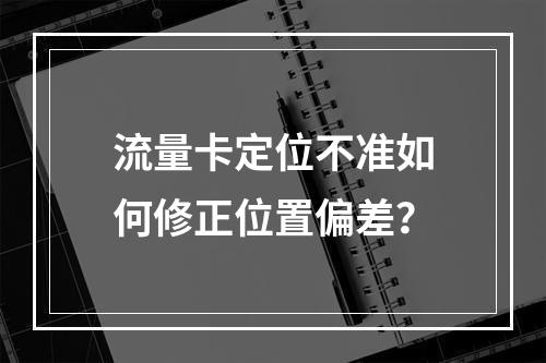 流量卡定位不准如何修正位置偏差？