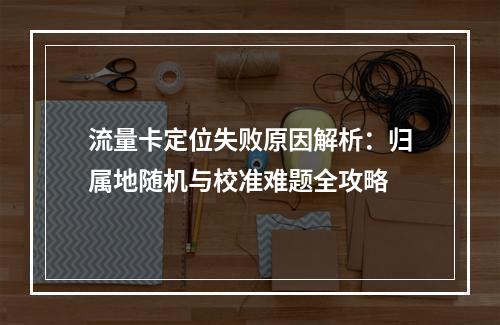 流量卡定位失败原因解析：归属地随机与校准难题全攻略