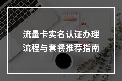 流量卡实名认证办理流程与套餐推荐指南