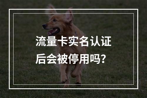 流量卡实名认证后会被停用吗？