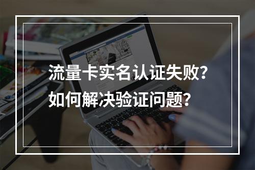 流量卡实名认证失败？如何解决验证问题？