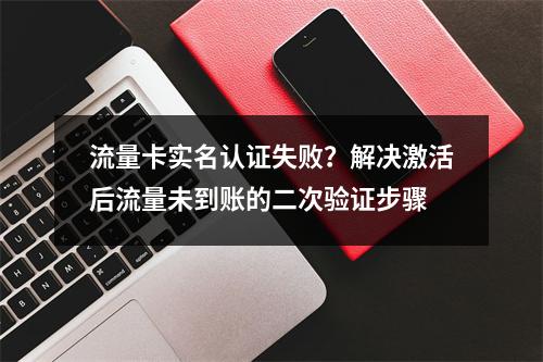 流量卡实名认证失败？解决激活后流量未到账的二次验证步骤