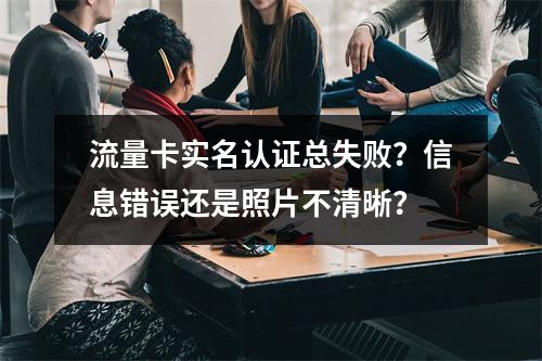 流量卡实名认证总失败？信息错误还是照片不清晰？