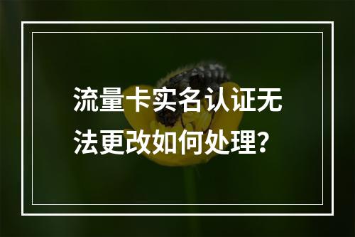 流量卡实名认证无法更改如何处理？