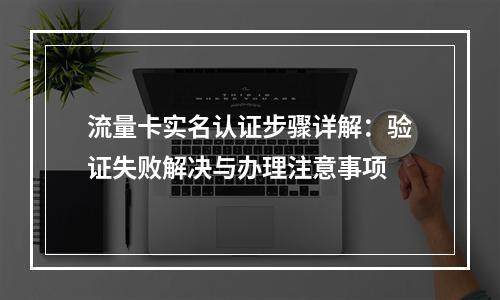 流量卡实名认证步骤详解：验证失败解决与办理注意事项