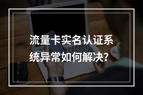 流量卡实名认证系统异常如何解决？