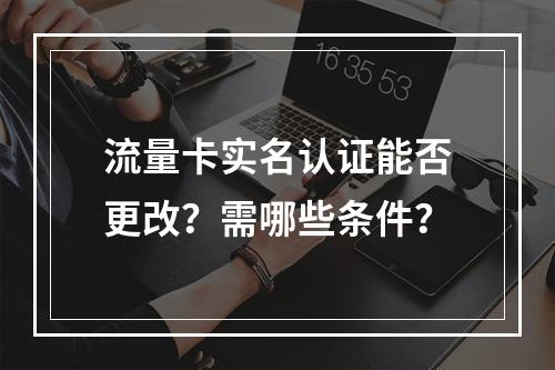 流量卡实名认证能否更改？需哪些条件？