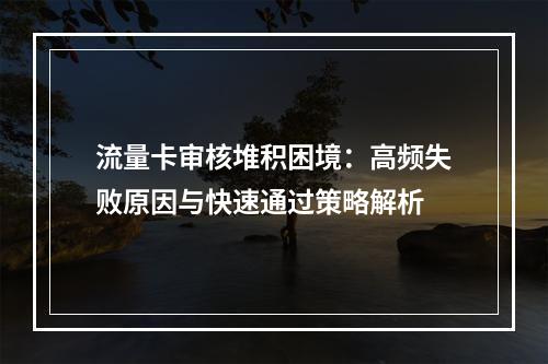流量卡审核堆积困境：高频失败原因与快速通过策略解析