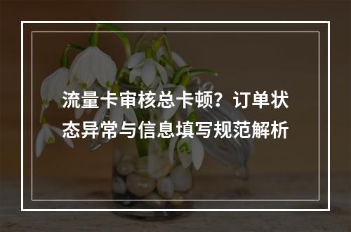 流量卡审核总卡顿？订单状态异常与信息填写规范解析
