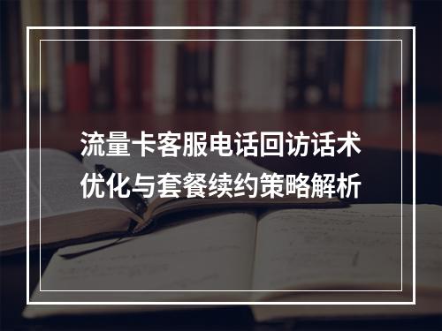 流量卡客服电话回访话术优化与套餐续约策略解析