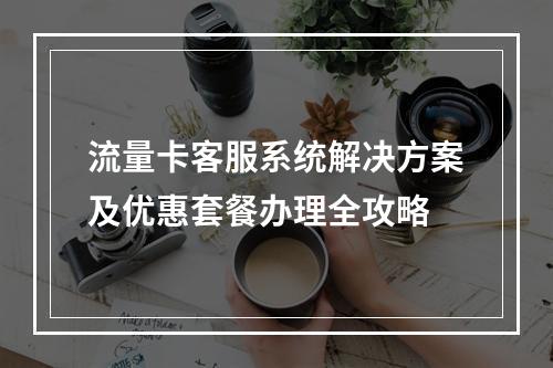 流量卡客服系统解决方案及优惠套餐办理全攻略