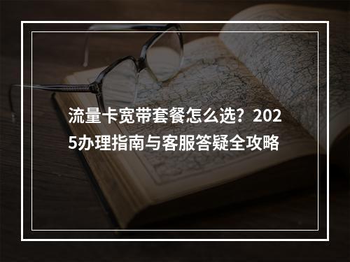 流量卡宽带套餐怎么选？2025办理指南与客服答疑全攻略