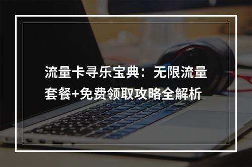 流量卡寻乐宝典：无限流量套餐+免费领取攻略全解析