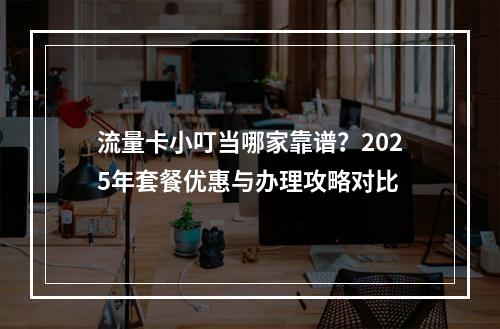 流量卡小叮当哪家靠谱？2025年套餐优惠与办理攻略对比