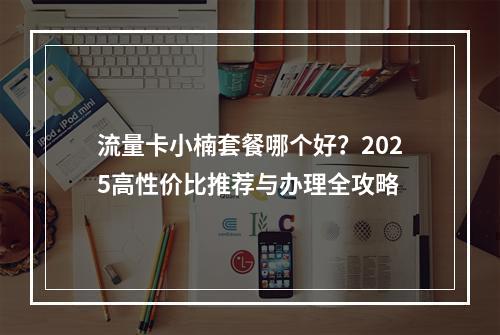 流量卡小楠套餐哪个好？2025高性价比推荐与办理全攻略