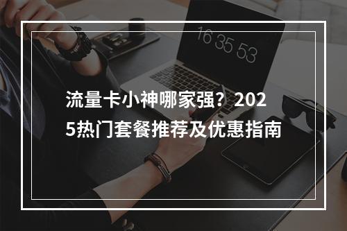 流量卡小神哪家强？2025热门套餐推荐及优惠指南