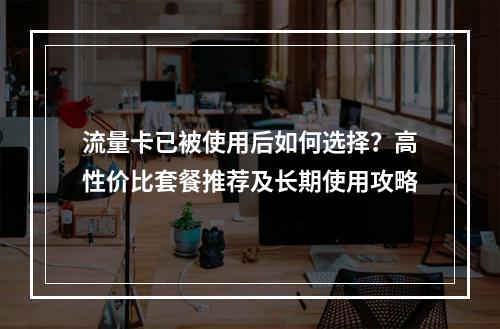 流量卡已被使用后如何选择？高性价比套餐推荐及长期使用攻略