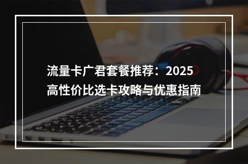 流量卡广君套餐推荐：2025高性价比选卡攻略与优惠指南