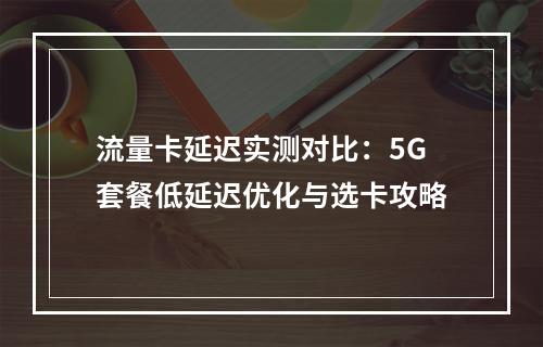 流量卡延迟实测对比：5G套餐低延迟优化与选卡攻略