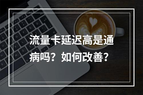 流量卡延迟高是通病吗？如何改善？