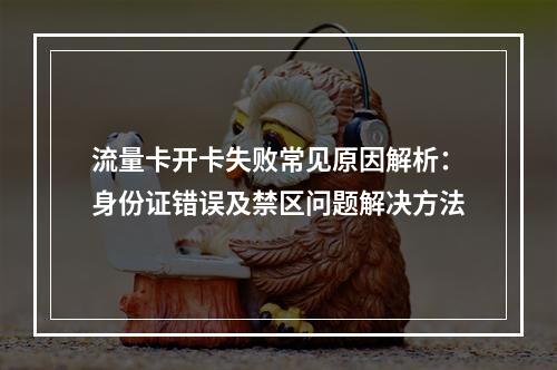 流量卡开卡失败常见原因解析：身份证错误及禁区问题解决方法
