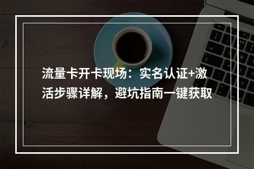 流量卡开卡现场：实名认证+激活步骤详解，避坑指南一键获取