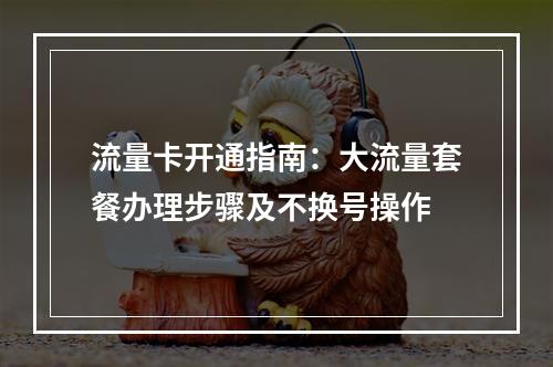 流量卡开通指南：大流量套餐办理步骤及不换号操作
