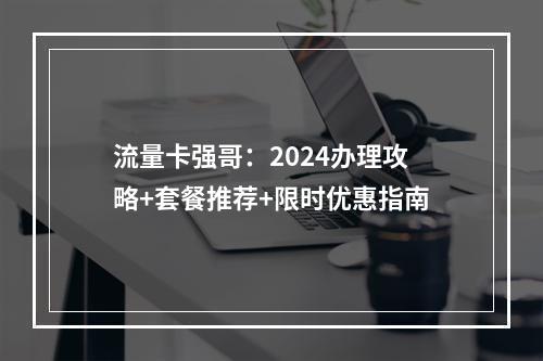 流量卡强哥：2024办理攻略+套餐推荐+限时优惠指南