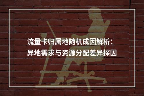流量卡归属地随机成因解析：异地需求与资源分配差异探因