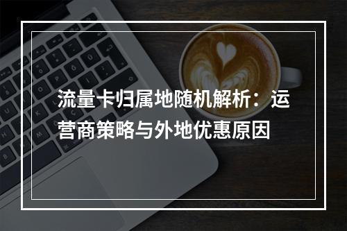 流量卡归属地随机解析：运营商策略与外地优惠原因