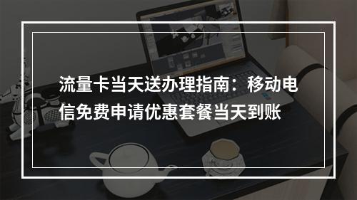 流量卡当天送办理指南：移动电信免费申请优惠套餐当天到账