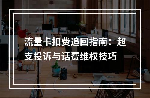 流量卡扣费追回指南：超支投诉与话费维权技巧