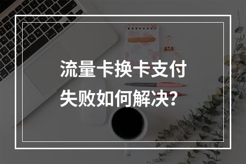 流量卡换卡支付失败如何解决？