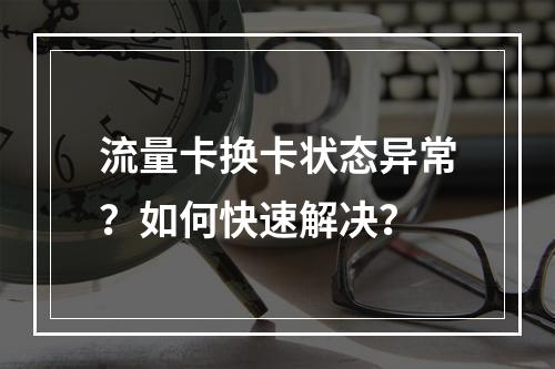 流量卡换卡状态异常？如何快速解决？