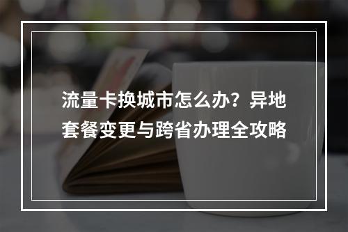 流量卡换城市怎么办？异地套餐变更与跨省办理全攻略