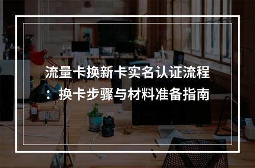 流量卡换新卡实名认证流程：换卡步骤与材料准备指南