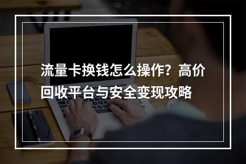 流量卡换钱怎么操作？高价回收平台与安全变现攻略