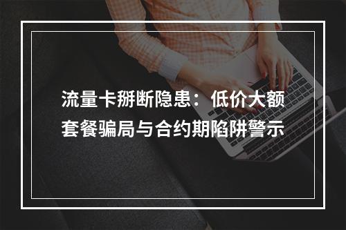 流量卡掰断隐患：低价大额套餐骗局与合约期陷阱警示