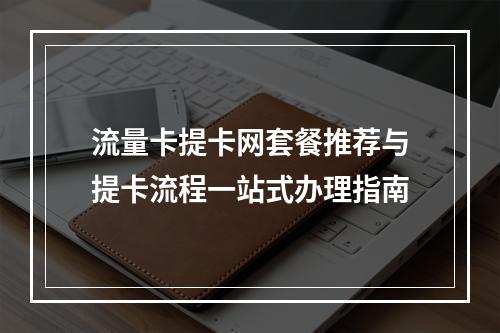 流量卡提卡网套餐推荐与提卡流程一站式办理指南