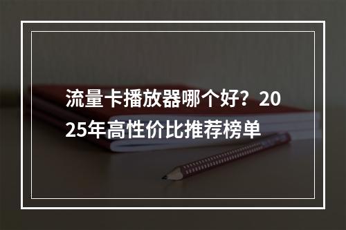 流量卡播放器哪个好？2025年高性价比推荐榜单