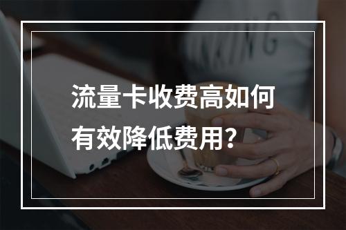 流量卡收费高如何有效降低费用？