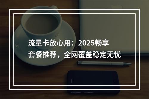 流量卡放心用：2025畅享套餐推荐，全网覆盖稳定无忧